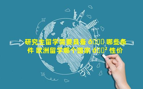研究生留学需要具备 🍁 哪些条件 欧洲留学哪个国家 🌲 性价比高